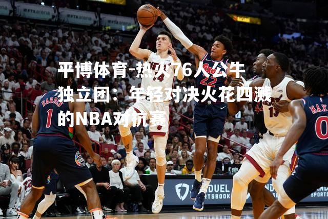 热火76人公牛独立团：年轻对决火花四溅的NBA对抗赛