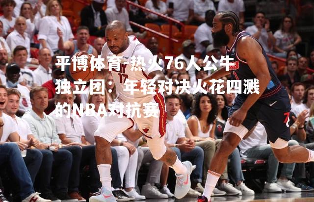 热火76人公牛独立团：年轻对决火花四溅的NBA对抗赛