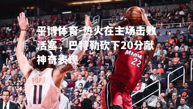 热火在主场击败活塞，巴特勒砍下20分献神奇表现