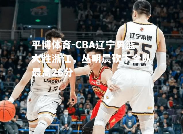 CBA辽宁男篮大胜浙江，丛明晨砍下全队最高26分