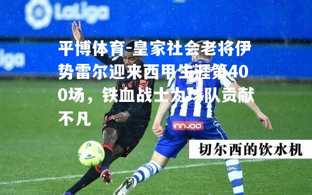 皇家社会老将伊势雷尔迎来西甲生涯第400场，铁血战士为球队贡献不凡