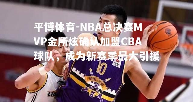 NBA总决赛MVP金所炫确认加盟CBA球队，成为新赛季最大引援