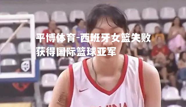 西班牙女篮失败获得国际篮球亚军