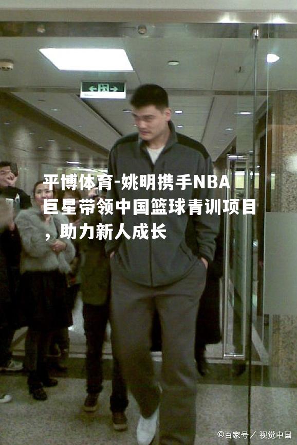 姚明携手NBA巨星带领中国篮球青训项目，助力新人成长