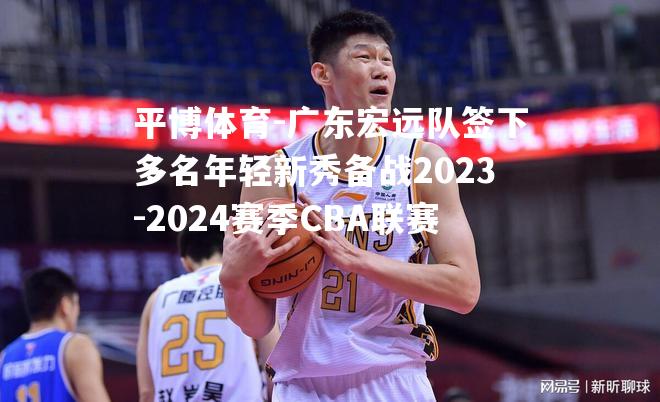 广东宏远队签下多名年轻新秀备战2023-2024赛季CBA联赛