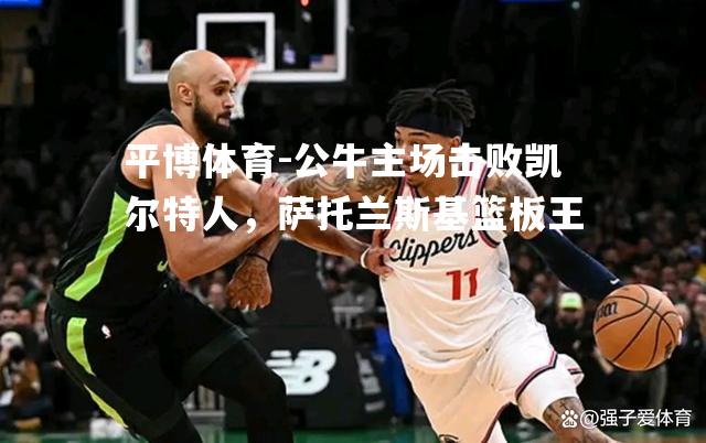 公牛主场击败凯尔特人，萨托兰斯基篮板王